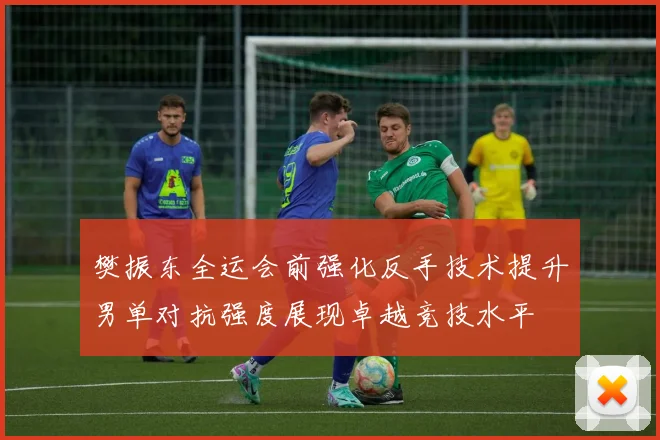 樊振东全运会前强化反手技术提升男单对抗强度展现卓越竞技水平