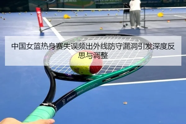 中国女篮热身赛失误频出外线防守漏洞引发深度反思与调整